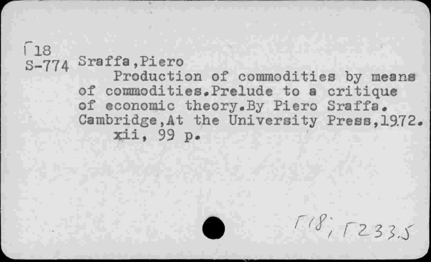 ﻿S-774 Sraffa »Piero
Production of commodities by means of commodities.Prelude to a critique of economic theory.By Piero Sraffa. Cambridge,At the University Press, 19.72 xii, 99 p.
